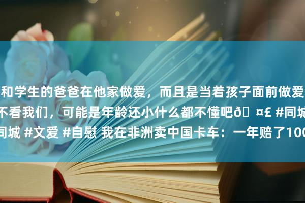 和学生的爸爸在他家做爱，而且是当着孩子面前做爱，太刺激了，孩子完全不看我们，可能是年龄还小什么都不懂吧? #同城 #文爱 #自慰 我在非洲卖中国卡车：一年赔了100万，接下300万债务