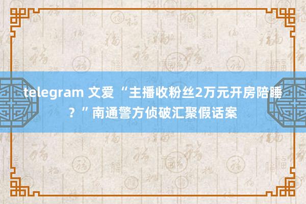 telegram 文爱 “主播收粉丝2万元开房陪睡？”南通警方侦破汇聚假话案