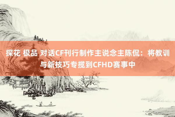 探花 极品 对话CF刊行制作主说念主陈侃：将教训与新技巧专揽到CFHD赛事中