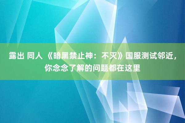 露出 同人 《暗黑禁止神：不灭》国服测试邻近，你念念了解的问题都在这里