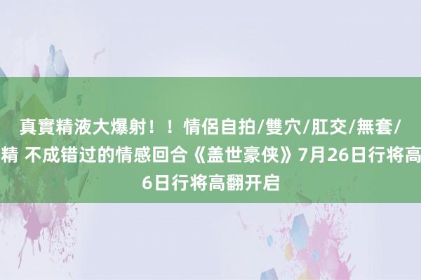 真實精液大爆射！！情侶自拍/雙穴/肛交/無套/大量噴精 不成错过的情感回合《盖世豪侠》7月26日行将高翻开启