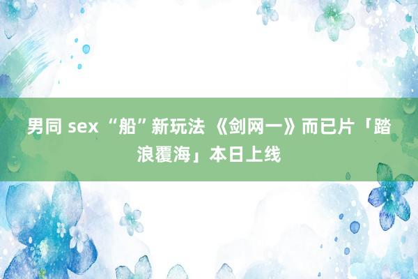 男同 sex “船”新玩法 《剑网一》而已片「踏浪覆海」本日上线