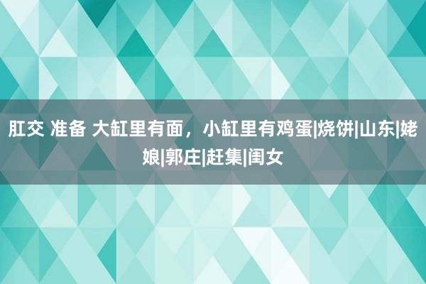 肛交 准备 大缸里有面，小缸里有鸡蛋|烧饼|山东|姥娘|郭庄|赶集|闺女