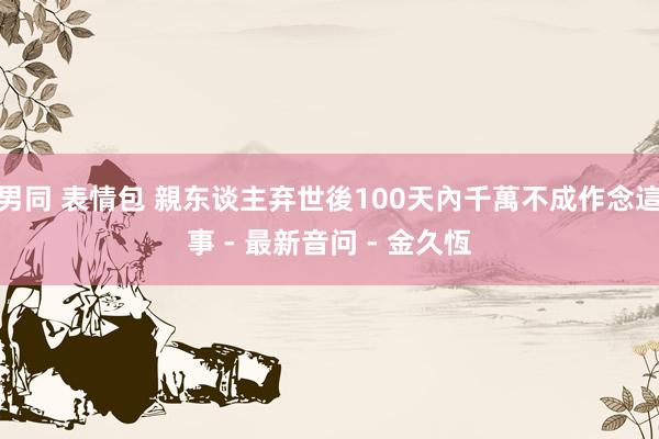 男同 表情包 親东谈主弃世後100天內千萬不成作念這事 - 最新音问 - 金久恆