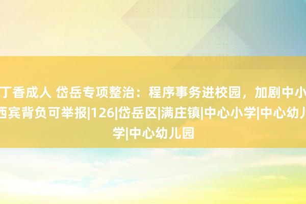 丁香成人 岱岳专项整治：程序事务进校园，加剧中小学西宾背负可举报|126|岱岳区|满庄镇|中心小学|中心幼儿园