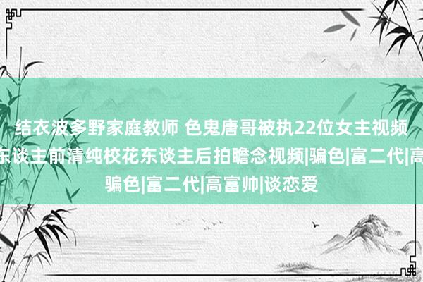 结衣波多野家庭教师 色鬼唐哥被执22位女主视频全网疯传：东谈主前清纯校花东谈主后拍瞻念视频|骗色|富二代|高富帅|谈恋爱