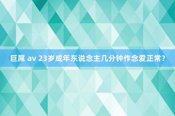 巨屌 av 23岁成年东说念主几分钟作念爱正常？