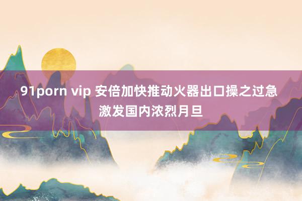 91porn vip 安倍加快推动火器出口操之过急 激发国内浓烈月旦