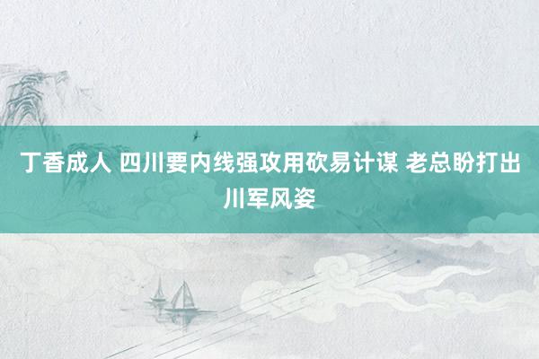 丁香成人 四川要内线强攻用砍易计谋 老总盼打出川军风姿