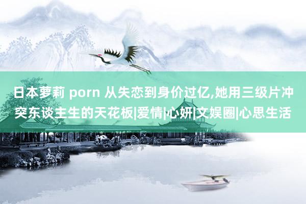 日本萝莉 porn 从失恋到身价过亿，她用三级片冲突东谈主生的天花板|爱情|心妍|文娱圈|心思生活