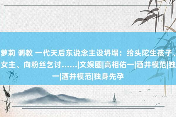 萝莉 调教 一代天后东说念主设坍塌：给头陀生孩子、三级片女主、向粉丝乞讨......|文娱圈|高相佑一|酒井模范|独身先孕